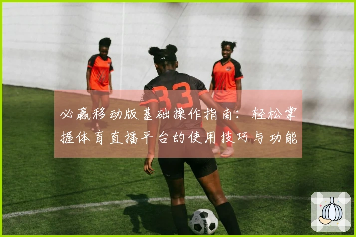 必赢移动版基础操作指南：轻松掌握体育直播平台的使用技巧与功能介绍