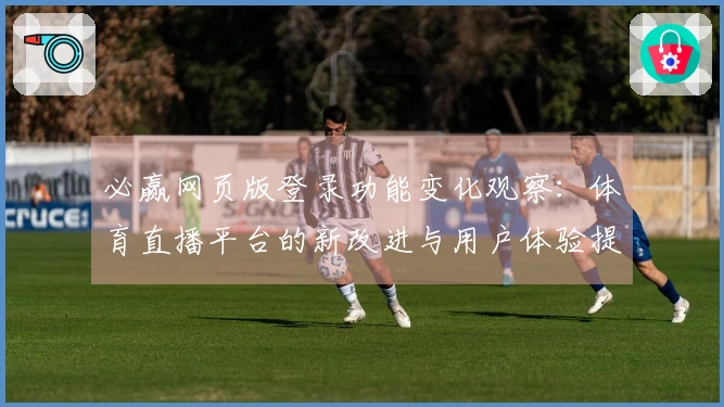 必赢网页版登录功能变化观察：体育直播平台的新改进与用户体验提升